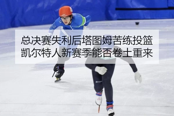 总决赛失利后塔图姆苦练投篮 凯尔特人新赛季能否卷土重来